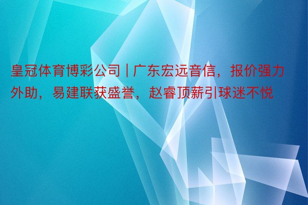 皇冠体育博彩公司 | 广东宏远音信，报价强力外助，易建联获盛誉，赵睿顶薪引球迷不悦